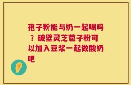 孢子粉能与奶一起喝吗 ？破壁灵芝苞子粉可以加入豆浆一起做酸奶吧