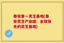 泰安第一灵芝基地(泰安灵芝产业园：全球领先的灵芝基地)
