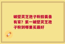 破壁灵芝孢子粉胶囊善有家？紫一破壁灵芝孢子粉到哪里买最好