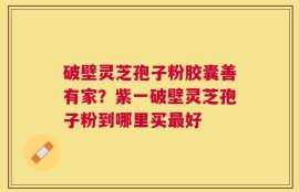 破壁灵芝孢子粉胶囊善有家？紫一破壁灵芝孢子粉到哪里买最好