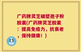 广药牌灵芝破壁孢子粉胶囊(广药牌灵芝胶囊：提高免疫力，抗衰老，保持健康！)