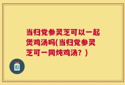 当归党参灵芝可以一起煲鸡汤吗(当归党参灵芝可一同炖鸡汤？)