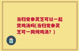 当归党参灵芝可以一起煲鸡汤吗(当归党参灵芝可一同炖鸡汤？)