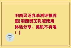 羽西灵芝乳液测评推荐图(羽西灵芝乳液使用体验分享，美肌不再难！)