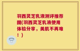羽西灵芝乳液测评推荐图(羽西灵芝乳液使用体验分享，美肌不再难！)
