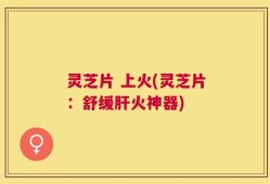 灵芝片 上火(灵芝片：舒缓肝火神器)