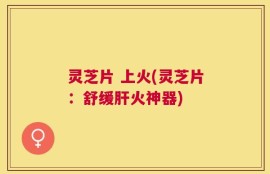 灵芝片 上火(灵芝片：舒缓肝火神器)