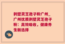 剥壁灵芝孢子粉广州_广州优质剥壁灵芝孢子粉：高效吸收，健康养生新选择