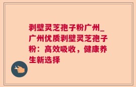 剥壁灵芝孢子粉广州_广州优质剥壁灵芝孢子粉：高效吸收，健康养生新选择