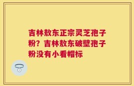 吉林敖东正宗灵芝孢子粉？吉林敖东破壁孢子粉没有小看帽标