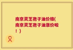 南京灵芝孢子油价格(南京灵芝孢子油涨价啦！)
