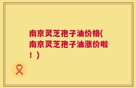 南京灵芝孢子油价格(南京灵芝孢子油涨价啦！)