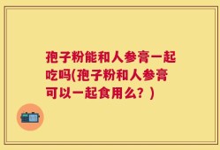 孢子粉能和人参膏一起吃吗(孢子粉和人参膏可以一起食用么？)