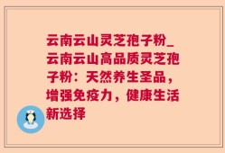 云南云山灵芝孢子粉_云南云山高品质灵芝孢子粉：天然养生圣品，增强免疫力，健康生活新选择