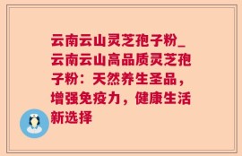 云南云山灵芝孢子粉_云南云山高品质灵芝孢子粉：天然养生圣品，增强免疫力，健康生活新选择