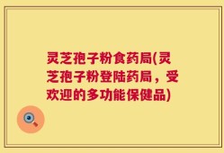 灵芝孢子粉食药局(灵芝孢子粉登陆药局，受欢迎的多功能保健品)