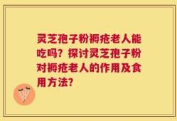 灵芝孢子粉褥疮老人能吃吗？探讨灵芝孢子粉对褥疮老人的作用及食用方法？