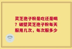 灵芝孢子粉是吃还是喝？破壁灵芝孢子粉每天服用几次，每次服多少