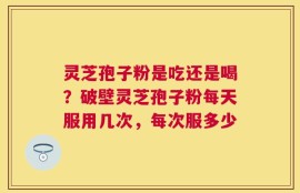 灵芝孢子粉是吃还是喝？破壁灵芝孢子粉每天服用几次，每次服多少
