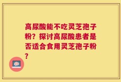 高尿酸能不吃灵芝孢子粉？探讨高尿酸患者是否适合食用灵芝孢子粉？