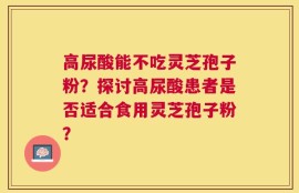 高尿酸能不吃灵芝孢子粉？探讨高尿酸患者是否适合食用灵芝孢子粉？