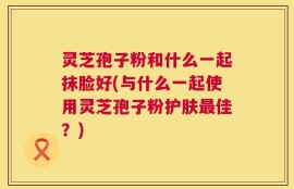 灵芝孢子粉和什么一起抹脸好(与什么一起使用灵芝孢子粉护肤最佳？)
