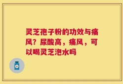 灵芝孢子粉的功效与痛风？尿酸高，痛风，可以喝灵芝泡水吗