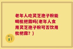 老年人吃灵芝孢子粉能喝枇杷露吗(老年人食用灵芝孢子粉可否饮用枇杷露？)