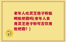 老年人吃灵芝孢子粉能喝枇杷露吗(老年人食用灵芝孢子粉可否饮用枇杷露？)