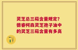 灵芝总三萜含量规定？德睿柯森灵芝孢子油中的灵芝三萜含量有多高