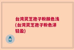 台湾灵芝孢子粉颜色浅(台湾灵芝孢子粉色泽轻盈)