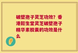 破壁孢子灵芝功效？香港懿生堂灵芝破壁孢子精华素胶囊的功效是什么