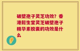 破壁孢子灵芝功效？香港懿生堂灵芝破壁孢子精华素胶囊的功效是什么