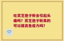 吃灵芝孢子粉会引起头痛吗？灵芝孢子粉真的可以提高免疫力吗？