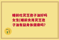 睡前吃灵芝孢子油好吗女生(睡前食用灵芝孢子油有益身体健康吗？