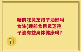 睡前吃灵芝孢子油好吗女生(睡前食用灵芝孢子油有益身体健康吗？