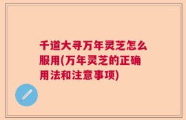 千道大寻万年灵芝怎么服用(万年灵芝的正确用法和注意事项)