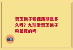 灵芝孢子粉保质期是多久呀？九珍堂灵芝孢子粉是真的吗