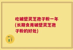 吃破壁灵芝孢子粉一年(长期食用破壁灵芝孢子粉的好处)