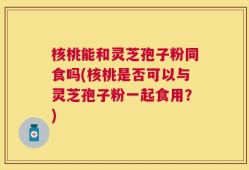 核桃能和灵芝孢子粉同食吗(核桃是否可以与灵芝孢子粉一起食用？)