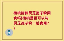 核桃能和灵芝孢子粉同食吗(核桃是否可以与灵芝孢子粉一起食用？)