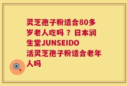 灵芝孢子粉适合80多岁老人吃吗 ？日本润生堂JUNSEIDO活灵芝孢子粉适合老年人吗
