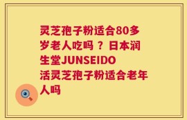 灵芝孢子粉适合80多岁老人吃吗 ？日本润生堂JUNSEIDO活灵芝孢子粉适合老年人吗
