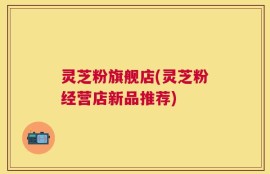 灵芝粉旗舰店(灵芝粉经营店新品推荐)