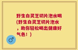 野生白灵芝切片泡水喝(野生白灵芝切片泡水，助你轻松喝出健康好气色！)