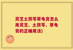 灵芝土茯苓草龟膏怎么用灵芝、土茯苓、草龟膏的正确用法)