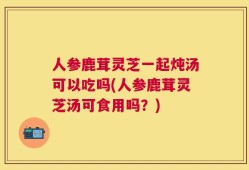 人参鹿茸灵芝一起炖汤可以吃吗(人参鹿茸灵芝汤可食用吗？)
