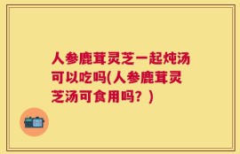 人参鹿茸灵芝一起炖汤可以吃吗(人参鹿茸灵芝汤可食用吗？)