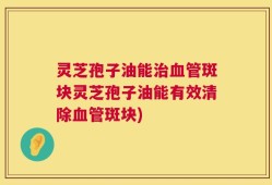 灵芝孢子油能治血管斑块灵芝孢子油能有效清除血管斑块)