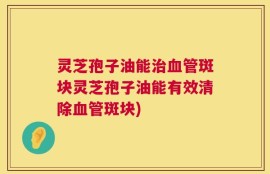灵芝孢子油能治血管斑块灵芝孢子油能有效清除血管斑块)